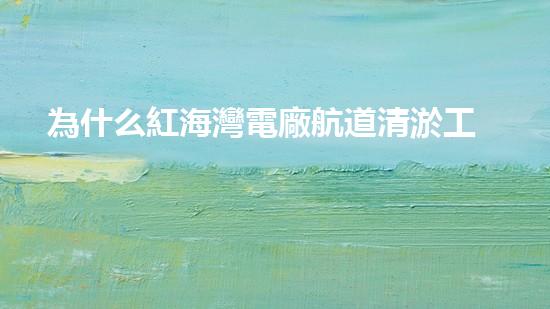為什么紅海灣電廠航道清淤工作至關(guān)重要？